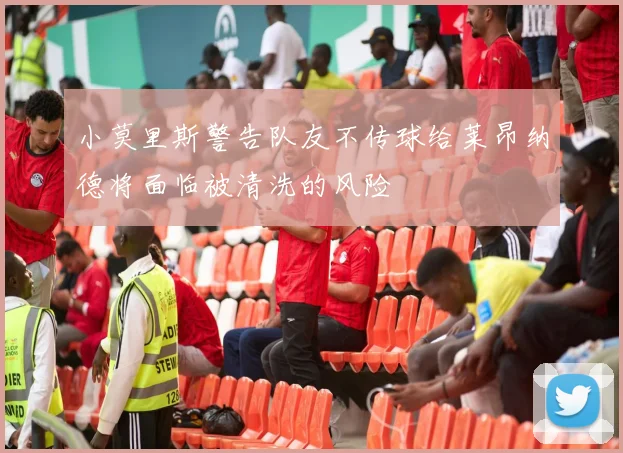 小莫里斯警告队友不传球给莱昂纳德将面临被清洗的风险