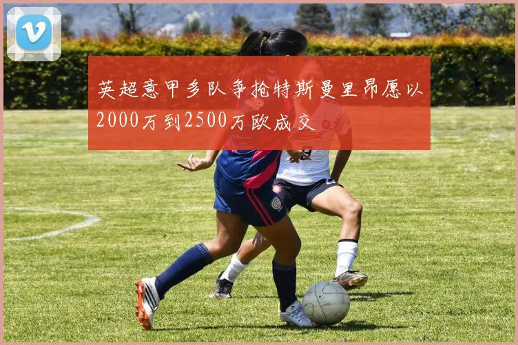 英超意甲多队争抢特斯曼里昂愿以2000万到2500万欧成交