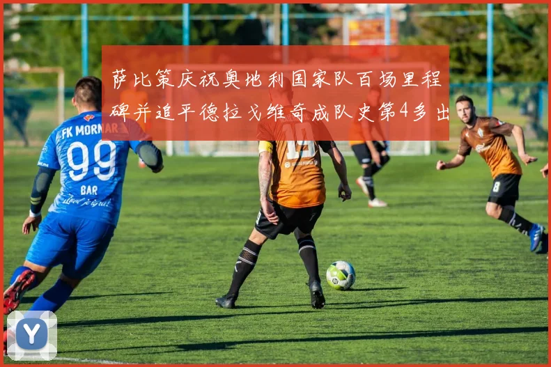萨比策庆祝奥地利国家队百场里程碑并追平德拉戈维奇成队史第4多出场者