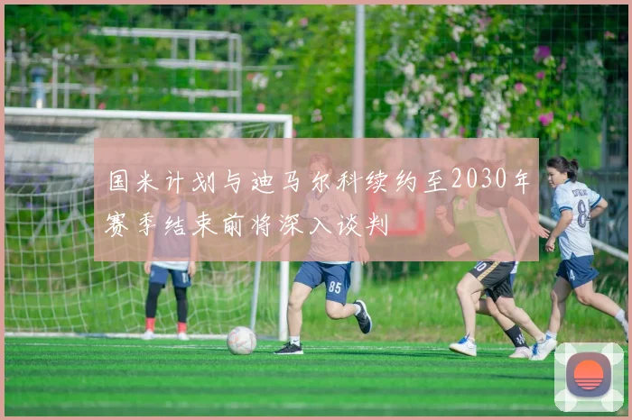 国米计划与迪马尔科续约至2030年赛季结束前将深入谈判