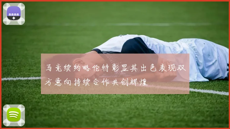 马竞续约略伦特彰显其出色表现双方意向持续合作共创辉煌