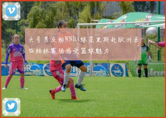 头号男友粉WNBA球星里斯赴欧洲亲临柏林赛场感受篮球魅力