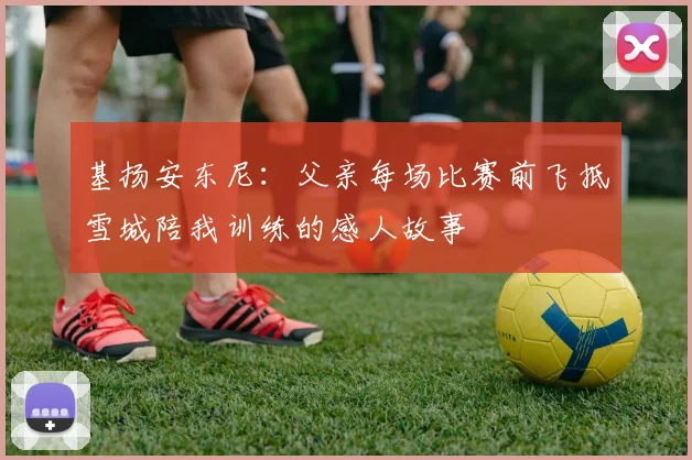 基扬安东尼:父亲每场比赛前飞抵雪城陪我训练的感人故事