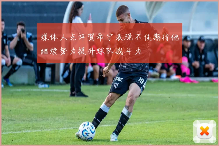 媒体人点评贺希宁表现不佳期待他继续努力提升球队战斗力