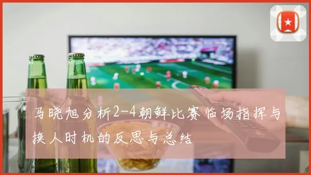 马晓旭分析2-4朝鲜比赛临场指挥与换人时机的反思与总结