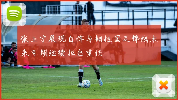 张玉宁展现自律与韧性国足锋线未来可期继续担当重任