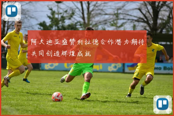 阿夫迪亚盛赞利拉德合作潜力期待共同创造辉煌成就